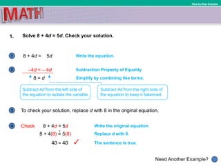 1
Need Another Example?
2
3
4
Step-by-Step Example
1. Solve 8 + 4d = 5d. Check your solution.
8 + 4d = 5d Write the equation.
Write the original equation.Check 8 + 4d = 5d
8 = d
Subtraction Property of Equality
To check your solution, replace d with 8 in the original equation.
Simplify by combining like terms.
Subtract 4d from the left side of
the equation to isolate the variable.
Subtract 4d from the right side of
the equation to keep it balanced.
Replace d with 8.
The sentence is true.
8 + 4(8) = 5(8)
40 = 40
?
–4d = – 4d
 