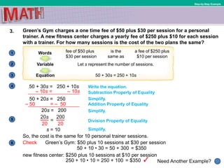 1
Need Another Example?
2
3
4
5
6
Step-by-Step Example
3. Green’s Gym charges a one time fee of $50 plus $30 per session for a personal
trainer. A new fitness center charges a yearly fee of $250 plus $10 for each session
with a trainer. For how many sessions is the cost of the two plans the same?
20s = 200
Simplify.
Check Green’s Gym: $50 plus 10 sessions at $30 per session
Simplify.
Addition Property of Equality
50 + 10 • 30 = 50 + 300
250 + 10 • 10 = 250 + 100
50 + 20s = 250
Subtraction Property of Equality
Write the equation.50 + 30s = 250 + 10s
fee of $50 plus
$30 per session
Words
Let s represent the number of sessions.Variable
50 + 30s = 250 + 10sEquation
is the
same as
a fee of $250 plus
$10 per session
Division Property of Equality
s = 10
So, the cost is the same for 10 personal trainer sessions.
Simplify.
= $350
new fitness center: $250 plus 10 sessions at $10 per session
= $350
– 10s = – 10s
– 50 = – 50
 