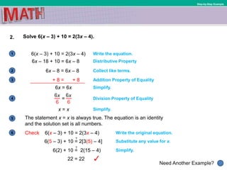 1
Need Another Example?
2
3
4
5
6
Step-by-Step Example
2. Solve 6(x – 3) + 10 = 2(3x – 4).
6(x – 3) + 10 = 2(3x – 4) Write the equation.
Collect like terms.
Simplify.
6x – 18 + 10 = 6x – 8 Distributive Property
6x – 8 = 6x – 8
Addition Property of Equality
6x = 6x
Simplify.
Division Property of Equality
x = x
The statement x = x is always true. The equation is an identity
and the solution set is all numbers.
Write the original equation.Check 6(x – 3) + 10 = 2(3x – 4)
Substitute any value for x.6(5 – 3) + 10 = 2[3(5) – 4]
Simplify.6(2) + 10 = 2(15 – 4)
22 = 22
?
?
+ 8 = + 8
 