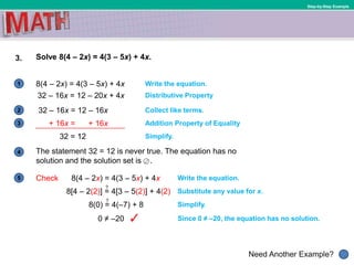 1
Need Another Example?
2
3
4
5
Step-by-Step Example
3. Solve 8(4 – 2x) = 4(3 – 5x) + 4x.
8(4 – 2x) = 4(3 – 5x) + 4x Write the equation.
Collect like terms.
Simplify.
32 – 16x = 12 – 20x + 4x Distributive Property
32 – 16x = 12 – 16x
Addition Property of Equality
32 = 12
The statement 32 = 12 is never true. The equation has no
solution and the solution set is .
Write the equation.Check 8(4 – 2x) = 4(3 – 5x) + 4x
Substitute any value for x.8[4 – 2(2)] = 4[3 – 5(2)] + 4(2)
Simplify.
0 ≠ –20
?
8(0) = 4(–7) + 8
?
Since 0 ≠ –20, the equation has no solution.
+ 16x = + 16x
 