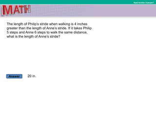 Answer
Need Another Example?
The length of Philip’s stride when walking is 4 inches
greater than the length of Anne’s stride. If it takes Philip
5 steps and Anne 6 steps to walk the same distance,
what is the length of Anne’s stride?
20 in.
 