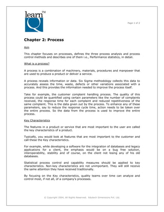 Page 1 of 2
© Copyright 2004, All Rights Reserved. Edutech Dimensions Pvt. Ltd.
Chapter 2: Process
Aim
This chapter focuses on processes, defines the three process analysis and process
control methods and describes one of them i.e., Performance statistics, in detail.
What is a process?
A process is a combination of machinery, materials, procedures and manpower that
are used to produce a product or deliver a service.
A process reveals information or data. Six Sigma methodology collects this data to
accurately assess the time, waste, defects or other variations associated with a
process. And this provides the information needed to improve the process itself.
Take for example, the customer complaint handling process. The quality of this
process could be quantified using certain parameters like the number of complaints
received, the response time for each complaint and reduced repetitiveness of the
same complaint. This is the data given out by the process. To enhance any of these
parameters, say to reduce the response cycle time, action needs to be taken over
the entire process. So the data from the process is used to improve the entire
process.
Key Characteristics
The features in a product or service that are most important to the user are called
the key characteristics of a product.
Typically, you would look at features that are most important to the customer and
call these the Key characteristics.
For example, while developing a software for the integration of databases and legacy
applications for a client, the emphasis would be on a bug free solution,
interoperability, stability and of course, on the client not losing any of his old
databases.
Statistical process control and capability measures should be applied to key
characteristics. Non-key characteristics are not unimportant. They will still receive
the same attention they have received traditionally.
By focusing on the Key characteristics, quality teams over time can analyze and
control most, if not all, of a company’s processes.
 
