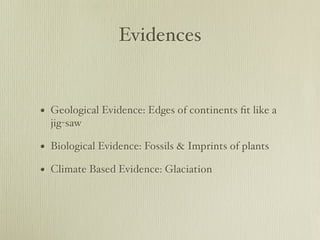 Evidences


• Geological Evidence: Edges of continents ﬁt like a
  jig-saw

• Biological Evidence: Fossils & Imprints of plants
• Climate Based Evidence: Glaciation
 
