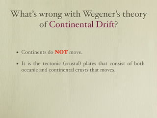 What’s wrong with Wegener’s theory
       of Continental Drift?


 • Continents do NOT move.
 • It is the tectonic (crustal) plates that consist of both
   oceanic and continental crusts that moves.
 