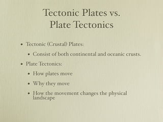 Tectonic Plates vs.
          Plate Tectonics
• Tectonic (Crustal) Plates:
   • Consist of both continental and oceanic crusts.
• Plate Tectonics:
   • How plates move
   • Why they move
   • How the movement changes the physical
     landscape
 
