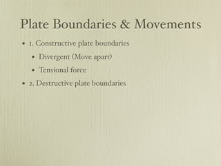 Plate Boundaries & Movements
• 1. Constructive plate boundaries
   • Divergent (Move apart)
   • Tensional force
• 2. Destructive plate boundaries
 
