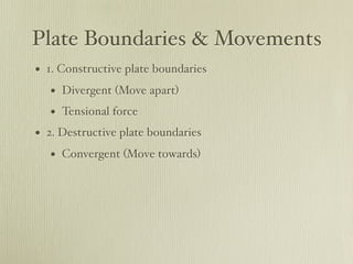 Plate Boundaries & Movements
• 1. Constructive plate boundaries
   • Divergent (Move apart)
   • Tensional force
• 2. Destructive plate boundaries
   • Convergent (Move towards)
 