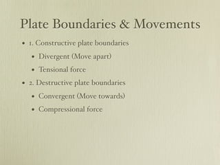 Plate Boundaries & Movements
• 1. Constructive plate boundaries
   • Divergent (Move apart)
   • Tensional force
• 2. Destructive plate boundaries
   • Convergent (Move towards)
   • Compressional force
 
