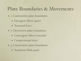 Plate Boundaries & Movements
• 1. Constructive plate boundaries
   • Divergent (Move apart)
   • Tensional force
• 2. Destructive plate boundaries
   • Convergent (Move towards)
   • Compressional force
• 3. Conservative plate boundaries
   • Transform (Slide past)
 