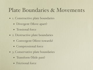Plate Boundaries & Movements
• 1. Constructive plate boundaries
   • Divergent (Move apart)
   • Tensional force
• 2. Destructive plate boundaries
   • Convergent (Move towards)
   • Compressional force
• 3. Conservative plate boundaries
   • Transform (Slide past)
   • Frictional force
 