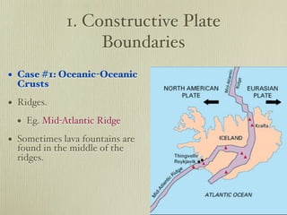 1. Constructive Plate
                  Boundaries
• Case #1: Oceanic-Oceanic
  Crusts

• Ridges.
  • Eg. Mid-Atlantic Ridge
• Sometimes lava fountains are
  found in the middle of the
  ridges.
 