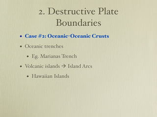 2. Destructive Plate
            Boundaries
• Case #2: Oceanic-Oceanic Crusts
• Oceanic trenches
   • Eg. Marianas Trench
• Volcanic islands  Island Arcs
   • Hawaiian Islands
 