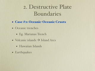 2. Destructive Plate
            Boundaries
• Case #2: Oceanic-Oceanic Crusts
• Oceanic trenches
   • Eg. Marianas Trench
• Volcanic islands  Island Arcs
   • Hawaiian Islands
• Earthquakes
 