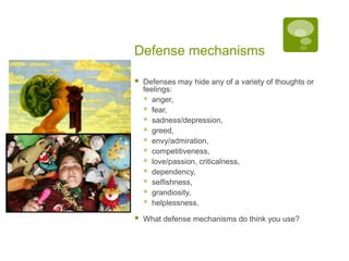 Defense mechanismsDefenses may hide any of a variety of thoughts or feelings: anger,fear, sadness/depression, greed, envy/admiration, competitiveness, love/passion, criticalness, dependency, selfishness, grandiosity, helplessness. What defense mechanisms do think you use?
