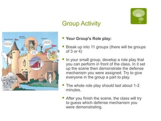 Group ActivityYour Group's Role play:Break up into 11 groups (there will be groups of 3 or 4)In your small group, develop a role play that you can perform in front of the class. In it set up the scene then demonstrate the defense mechanism you were assigned. Try to give everyone in the group a part to play. The whole role play should last about 1-3 minutes. After you finish the scene, the class will try to guess which defense mechanism you were demonstrating.