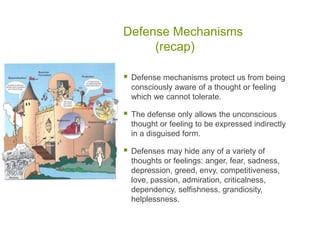 Defense Mechanisms	(recap)Defense mechanisms protect us from being consciously aware of a thought or feeling which we cannot tolerate.The defense only allows the unconscious thought or feeling to be expressed indirectly in a disguised form.Defenses may hide any of a variety of thoughts or feelings: anger, fear, sadness, depression, greed, envy, competitiveness, love, passion, admiration, criticalness, dependency, selfishness, grandiosity, helplessness.