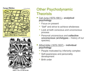 Other Psychodynamic TheoristsCarl Jung (1875-1961) – analytical psychologyFocus on present“Self” and strive to achieve wholenessLook at both conscious and unconscious processPersonal unconscious and collective unconscious (archetypes – history of our species).Alfred Adler (1870-1937) – individual psychologyPeople motivated by inferiority complexSelf-awareness and personality developmentBirth order