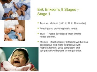 Erik Erikson’s 8 Stages – Stage 1Trust vs. Mistrust (birth to 12 to 18 months)Feeding and providing basic needs.Trust - Trust is developed when infants needs are met.Mistrust - If not securely attached will be less cooperative and more aggressive with mothers/fathers. Less competent and sympathetic with peers when get older.
