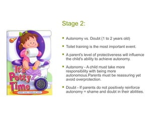 Stage 2:Autonomy vs. Doubt (1 to 2 years old)Toilet training is the most important event. A parent's level of protectiveness will influence the child's ability to achieve autonomy.Autonomy - A child must take more responsibility with being more autonomous.Parents must be reassuring yet avoid overprotection.Doubt - If parents do not positively reinforce autonomy = shame and doubt in their abilities.  