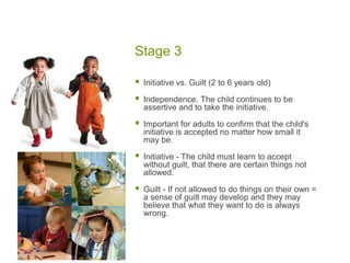 Stage 3Initiative vs. Guilt (2 to 6 years old)Independence. The child continues to be assertive and to take the initiative. Important for adults to confirm that the child's initiative is accepted no matter how small it may be.Initiative - The child must learn to accept without guilt, that there are certain things not allowed.Guilt - If not allowed to do things on their own = a sense of guilt may develop and they may believe that what they want to do is always wrong. 