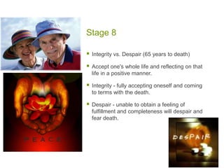 Stage 8Integrity vs. Despair (65 years to death)Accept one's whole life and reflecting on that life in a positive manner.Integrity - fully accepting oneself and coming to terms with the death.Despair - unable to obtain a feeling of fulfillment and completeness will despair and fear death. 