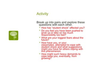 ActivityBreak up into pairs and explore these questions with each other.How has “student shock” affected you? Do you feel you have been pushed to grow up or take on too much responsibility too fast?What are your biggest fears about the future?How have you, or your classmates, attempted to cope with student shock and what suggestions might you have for others coping with this phenomenon.How might such heavy demands to cope keep you, eventually, from growing? 