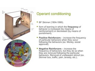 Operant conditioningBF Skinner (1904-1990).  form of learning in which the frequency of behavior is increased (by means of reinforcement) or decreased (by means of punishment).Positive Reinforcers – increase the frequency of particular behaviors when they occur following the behaviors (ex. Money, social approval). Negative Reinforcers – increase the frequency of behaviors, but they do so when they are removed following the particular behaviors. Removal of unpleasant stimuli (ex. Skinner box, traffic, pain, anxiety, etc.).