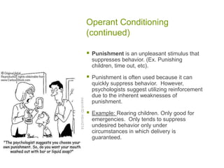 Operant Conditioning (continued)Punishment is an unpleasant stimulus that suppresses behavior. (Ex. Punishing children, time out, etc).Punishment is often used because it can quickly suppress behavior.  However, psychologists suggest utilizing reinforcement due to the inherent weaknesses of punishment.Example: Rearing children. Only good for emergencies.  Only tends to suppress undesired behavior only under circumstances in which delivery is guaranteed.   