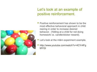Let’s look at an example of positive reinforcement.Positive reinforcement has shown to be the most effective behavioral approach in child rearing in order to increase desired behavior.  (Yelling at a child for not doing homework vs. candle/sticker reward).Let’s look at the m&m experiment example.http://www.youtube.com/watch?v=4CYr4FgMYGI
