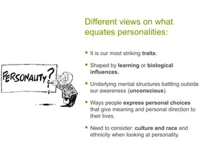 Different views on what equates personalities:It is our most striking traits.Shaped by learning or biological influences.Underlying mental structures battling outside our awareness (unconscious).Ways people express personal choices that give meaning and personal direction to their lives.Need to consider: culture and race and ethnicity when looking at personality.