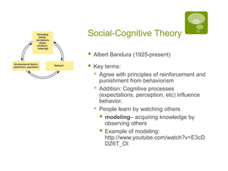 Social-Cognitive TheoryAlbert Bandura (1925-present)Key terms:Agree with principles of reinforcement and punishment from behaviorismAddition: Cognitive processes (expectations, perception, etc) influence behavior.People learn by watching othersmodeling– acquiring knowledge by observing othersExample of modeling: http://www.youtube.com/watch?v=E3cDDZ6T_OI