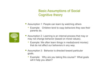 Basic Assumptions of Social Cognitive theoryAssumption 1: People can learn by watching others Example:   Children tend to copy behaviors they see their parents do.Assumption 2: Learning is an internal process that may or may not change behavior (based on moral values).               Example: We often learn things in media(tvand movies) that do not affect our behaviors in any way.Assumption 3:  Behavior is directed toward particular goals.    Example:   Why are you taking this course?  What goals will it help you attain?