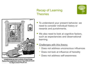 Recap of Learning TheoriesTo understand your present behavior, we need to consider individual history or rewards and punishments.We also need to look at cognitive factors, such as expectancies and observational learning.Challenges with this theory:Does not address unconscious influencesDoes not look at influence of heredityDoes not address self-awareness