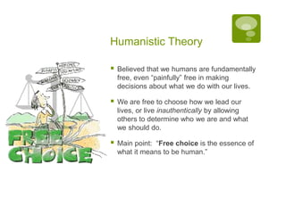 Humanistic TheoryBelieved that we humans are fundamentally free, even “painfully” free in making decisions about what we do with our lives.We are free to choose how we lead our lives, or live inauthentically by allowing others to determine who we are and what we should do.Main point:  “Free choice is the essence of what it means to be human.”
