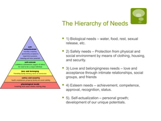 The Hierarchy of Needs1) Biological needs – water, food, rest, sexual release, etc.2) Safety needs – Protection from physical and social environment by means of clothing, housing, and security.3) Love and belongingness needs – love and acceptance through intimate relationships, social groups, and friends4) Esteem needs – achievement, competence, approval, recognition, status.5). Self-actualization – personal growth; development of our unique potentials.