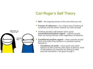 Carl Roger’s Self TheorySelf – the ongoing sense of who and what you are.Frames of reference – our unique way of looking at ourselves and the world; impacts our self-concept.Children develop self-esteem when given unconditional positive regard – parents accept them as having intrinsic merit regardless of behavior.Conditional positive regard – when parents accept them only when they behave in a desired manner.  Results in:Conditions of worth – have worth only when behave as their parents wish them to behave; think of themselves as unworthy for failing to meet parental standards (“not good enough”). 