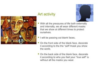 Art activityWith all the pressures of life both externally and internally, we all wear different masks that we show at different times to protect ourselves.  I will be passing out blank faces.  On the front side of the blank face, decorate it according to the the “self”/mask you show the world.On the back side of the blank face, decorate it according to who you feel your “true self” is without all the masks you wear.  