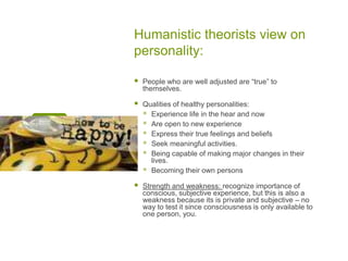 Humanistic theorists view on personality:People who are well adjusted are “true” to themselves.Qualities of healthy personalities:Experience life in the hear and nowAre open to new experienceExpress their true feelings and beliefsSeek meaningful activities.Being capable of making major changes in their lives.Becoming their own personsStrength and weakness: recognize importance of conscious, subjective experience, but this is also a weakness because its is private and subjective – no way to test it since consciousness is only available to one person, you. 