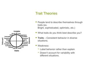 Trait TheoriesPeople tend to describe themselves through traits (ex. Bright, sophisticated, optimistic, etc.)What traits do you think best describe you?Traits – Consistent behavior in diverse situations.Weakness:Label behavior rather than explainDoesn’t account for variability with different situations. 