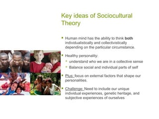 Key ideas of Sociocultural TheoryHuman mind has the ability to think both individualistically and collectivistically depending on the particular circumstance.Healthy personality: understand who we are in a collective senseBalance social and individual parts of selfPlus: focus on external factors that shape our personalities.Challenge: Need to include our unique individual experiences, genetic heritage, and subjective experiences of ourselves 