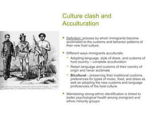 Culture clash and AcculturationDefinition: process by which immigrants become acclimated to the customs and behavior patterns of their new host culture.Different ways immigrants acculturate:Adopting language, style of dress, and customs of host country – complete acculturation Retain language and customs of their country of origin and never acclimate Bicultural – preserving their traditional customs, preferences for types of music, food, and dress as well as adopting the new customs and language proficiencies of the host culture.Maintaining strong ethnic identification is linked to better psychological health among immigrant and ethnic minority groups.  