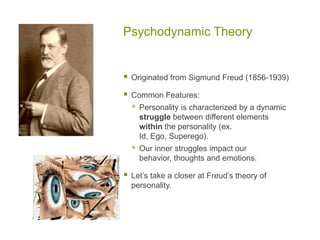 Psychodynamic TheoryOriginated from Sigmund Freud (1856-1939)Common Features: Personality is characterized by a dynamic struggle between different elements within the personality (ex. Id, Ego, Superego).  Our inner struggles impact our behavior, thoughts and emotions. Let’s take a closer at Freud’s theory of personality.