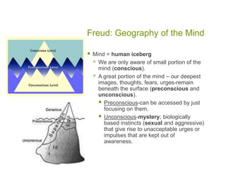 Freud: Geography of the MindMind = human icebergWe are only aware of small portion of the mind (conscious).A great portion of the mind – our deepest images, thoughts, fears, urges-remain beneath the surface (preconscious and unconscious).Preconscious-can be accessed by just focusing on them.Unconscious-mystery; biologically based instincts (sexual and aggressive) that give rise to unacceptable urges or impulses that are kept out of awareness.