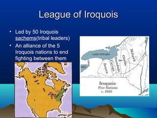 League of Iroquois
• Led by 50 Iroquois
  sachems(tribal leaders)
• An alliance of the 5
  Iroquois nations to end
  fighting between them
 
