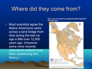 Where did they come from?
                              http://users.humboldt.edu/ogayle/hist383/OriginalCal
                              ifornians.html

• Most scientists agree the
  Native Americans came
  across a land bridge from
  Asia during the last ice
  age a little over 12,000
  years ago. (However,
  some more recently
  discovered artifacts have
  them questioning this
  theory.)
 