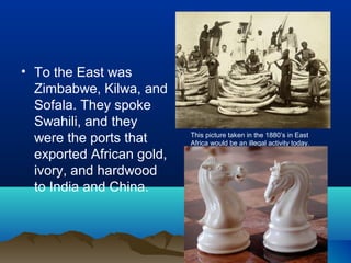 • To the East was
  Zimbabwe, Kilwa, and
  Sofala. They spoke
  Swahili, and they
  were the ports that      This picture taken in the 1880’s in East
                           Africa would be an illegal activity today.
  exported African gold,
  ivory, and hardwood
  to India and China.
 