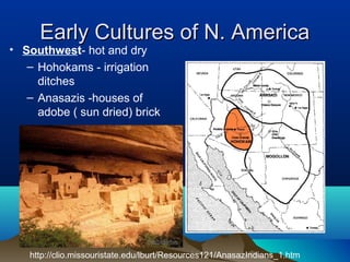 Early Cultures of N. America
• Southwest- hot and dry
   – Hohokams - irrigation
     ditches
   – Anasazis -houses of
     adobe ( sun dried) brick




   http://clio.missouristate.edu/lburt/Resources121/AnasazIndians_1.htm
 