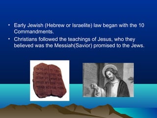 • Early Jewish (Hebrew or Israelite) law began with the 10
  Commandments.
• Christians followed the teachings of Jesus, who they
  believed was the Messiah(Savior) promised to the Jews.
 