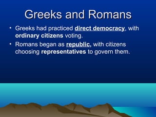 Greeks and Romans
• Greeks had practiced direct democracy, with
  ordinary citizens voting.
• Romans began as republic, with citizens
  choosing representatives to govern them.
 