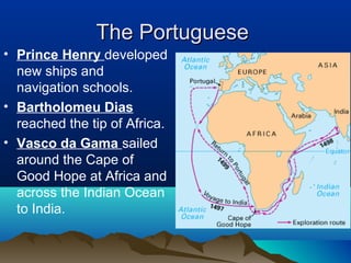 The Portuguese
• Prince Henry developed
  new ships and
  navigation schools.
• Bartholomeu Dias
  reached the tip of Africa.
• Vasco da Gama sailed
  around the Cape of
  Good Hope at Africa and
  across the Indian Ocean
  to India.
 